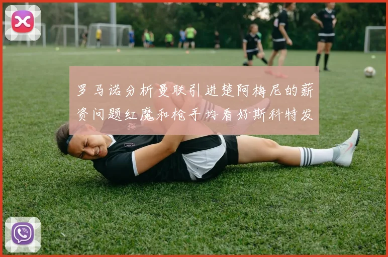 罗马诺分析曼联引进楚阿梅尼的薪资问题红魔和枪手均看好斯科特发展潜力