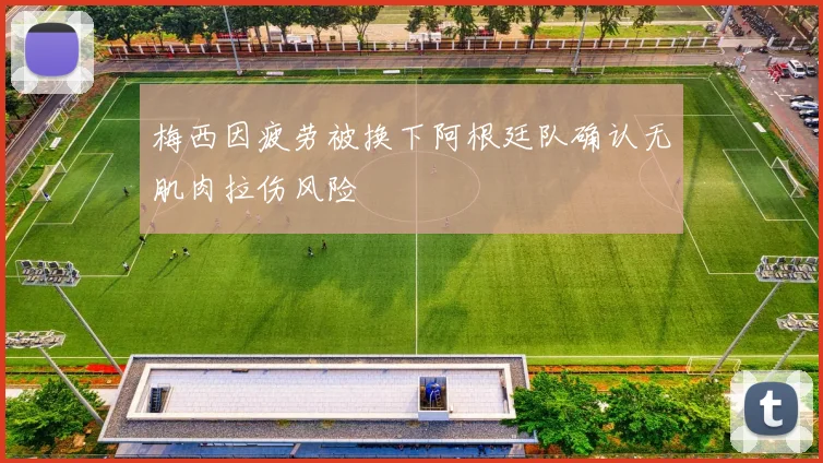 梅西因疲劳被换下阿根廷队确认无肌肉拉伤风险