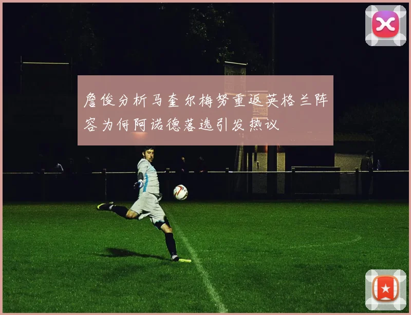 詹俊分析马奎尔梅努重返英格兰阵容为何阿诺德落选引发热议