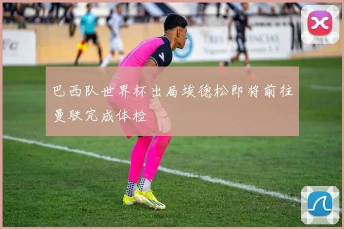 巴西队世界杯出局埃德松即将前往曼联完成体检