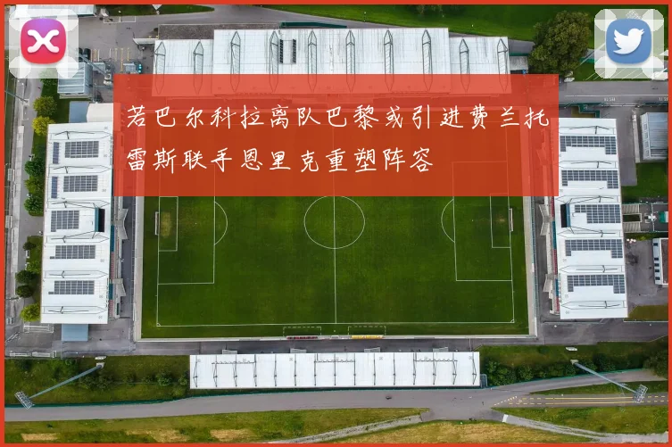 若巴尔科拉离队巴黎或引进费兰托雷斯联手恩里克重塑阵容