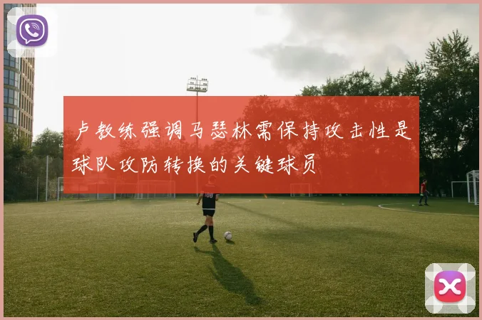 卢教练强调马瑟林需保持攻击性是球队攻防转换的关键球员