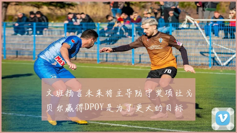 文班扬言未来将主导防守奖项让戈贝尔赢得DPOY是为了更大的目标