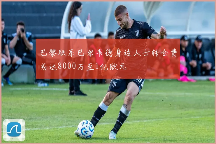 巴黎联系巴尔韦德身边人士转会费或达8000万至1亿欧元