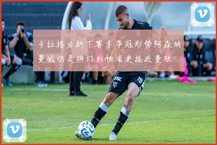 卡拉格分析下赛季争冠形势阿森纳曼城仍是热门利物浦更接近曼联