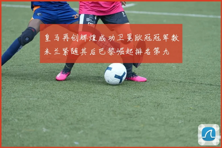 皇马再创辉煌成功卫冕欧冠冠军数米兰紧随其后巴黎崛起排名第九