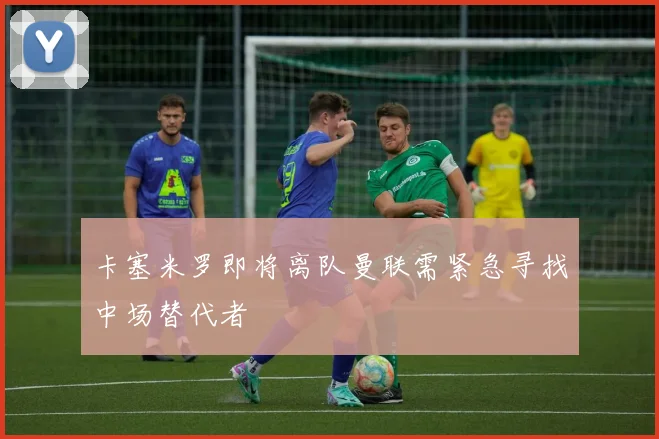 卡塞米罗即将离队曼联需紧急寻找中场替代者