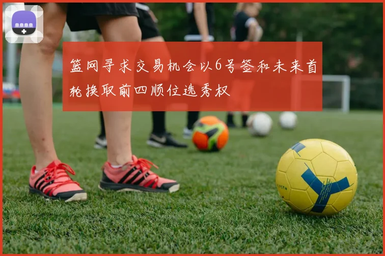 篮网寻求交易机会以6号签和未来首轮换取前四顺位选秀权