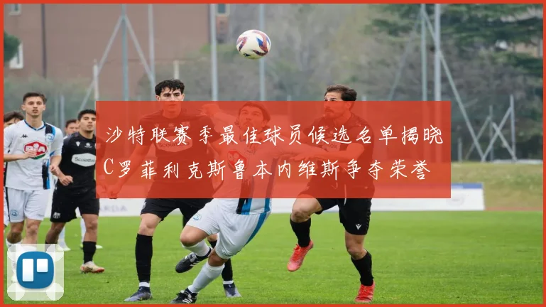 沙特联赛季最佳球员候选名单揭晓C罗菲利克斯鲁本内维斯争夺荣誉