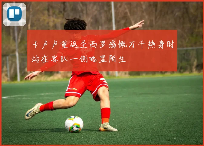 卡卢卢重返圣西罗感慨万千热身时站在客队一侧略显陌生