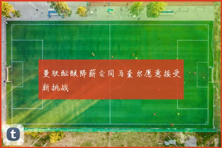 曼联酝酿降薪合同马奎尔愿意接受新挑战